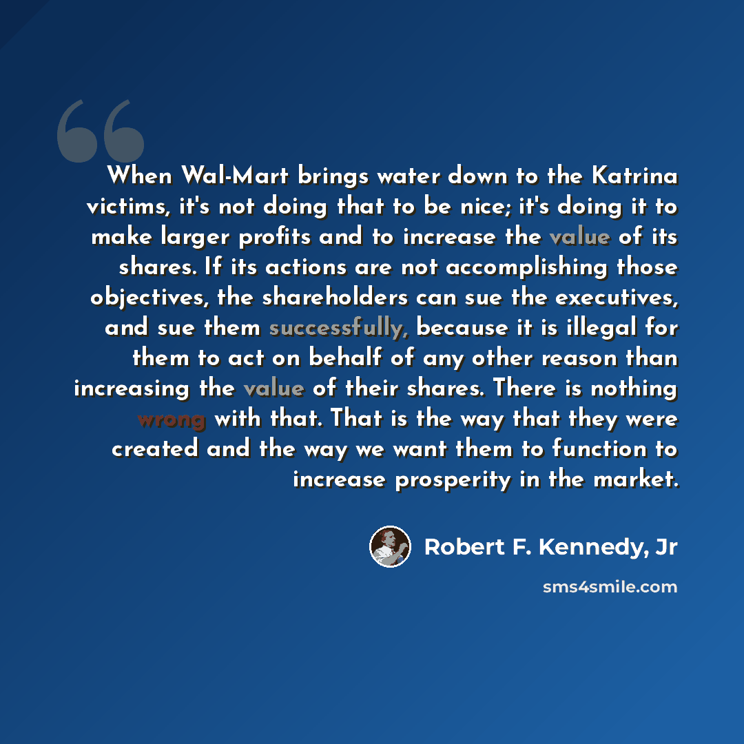 “When Wal-Mart brings water down to the Katrina victims, it's not doing that to be nice; it's doing it to make larger profits and to increase the value of its shares. If its actions are not accomplishing those objectives, the shareholders can sue the executives, and sue them successfully, because…” quote by Robert F. Kennedy, Jr