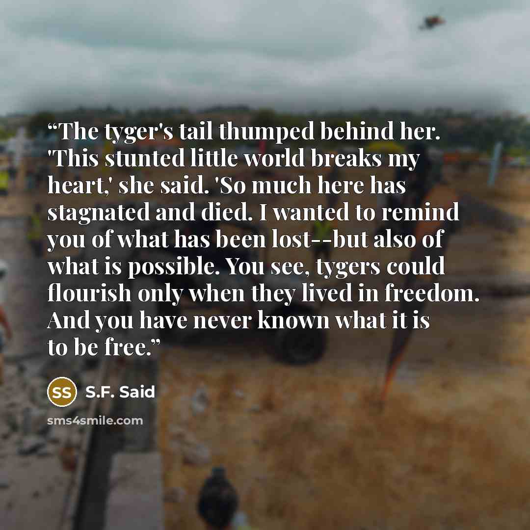 “The tyger's tail thumped behind her. 'This stunted little world breaks my heart,' she said. 'So much here has stagnated and died. I wanted to remind you of what has been lost--but also of what is possible. You see, tygers could flourish only when they lived in freedom. And you have never known…” quote by S.F. Said