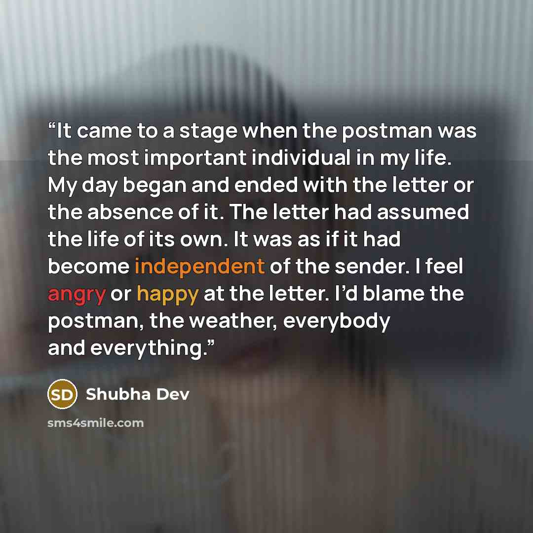 “It came to a stage when the postman was the most important individual in my life. My day began and ended with the letter or the absence of it. The letter had assumed the life of its own. It was as if it had become independent of the sender. I feel angry or happy at the letter. I’d blame the…” quote by Shubha Dev