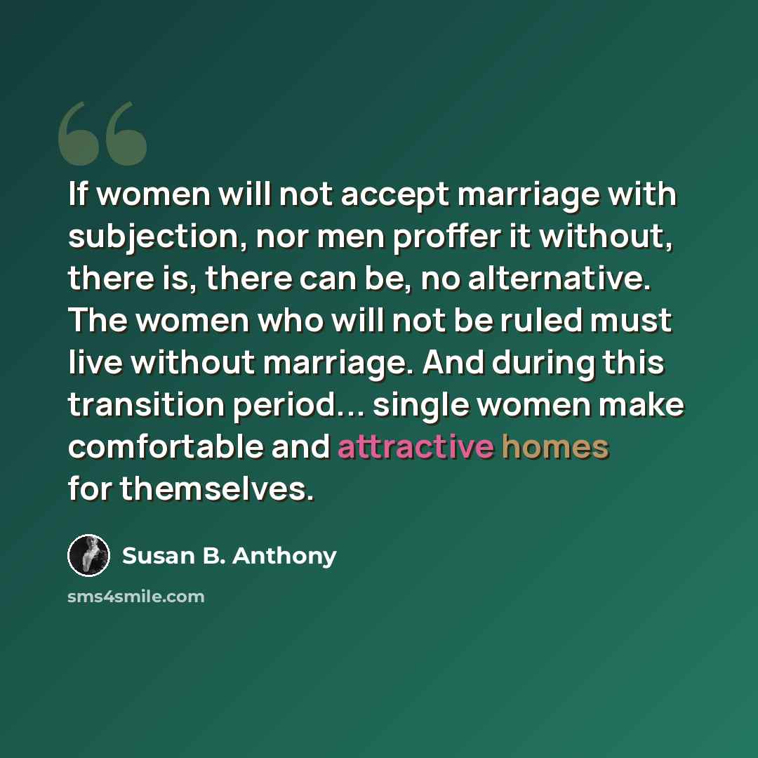 “If women will not accept marriage with subjection, nor men proffer it without, there is, there can be, no alternative. The women who will not be ruled must live without marriage. And during this transition period... single women make comfortable and attractive homes for themselves.” quote by Susan B. Anthony