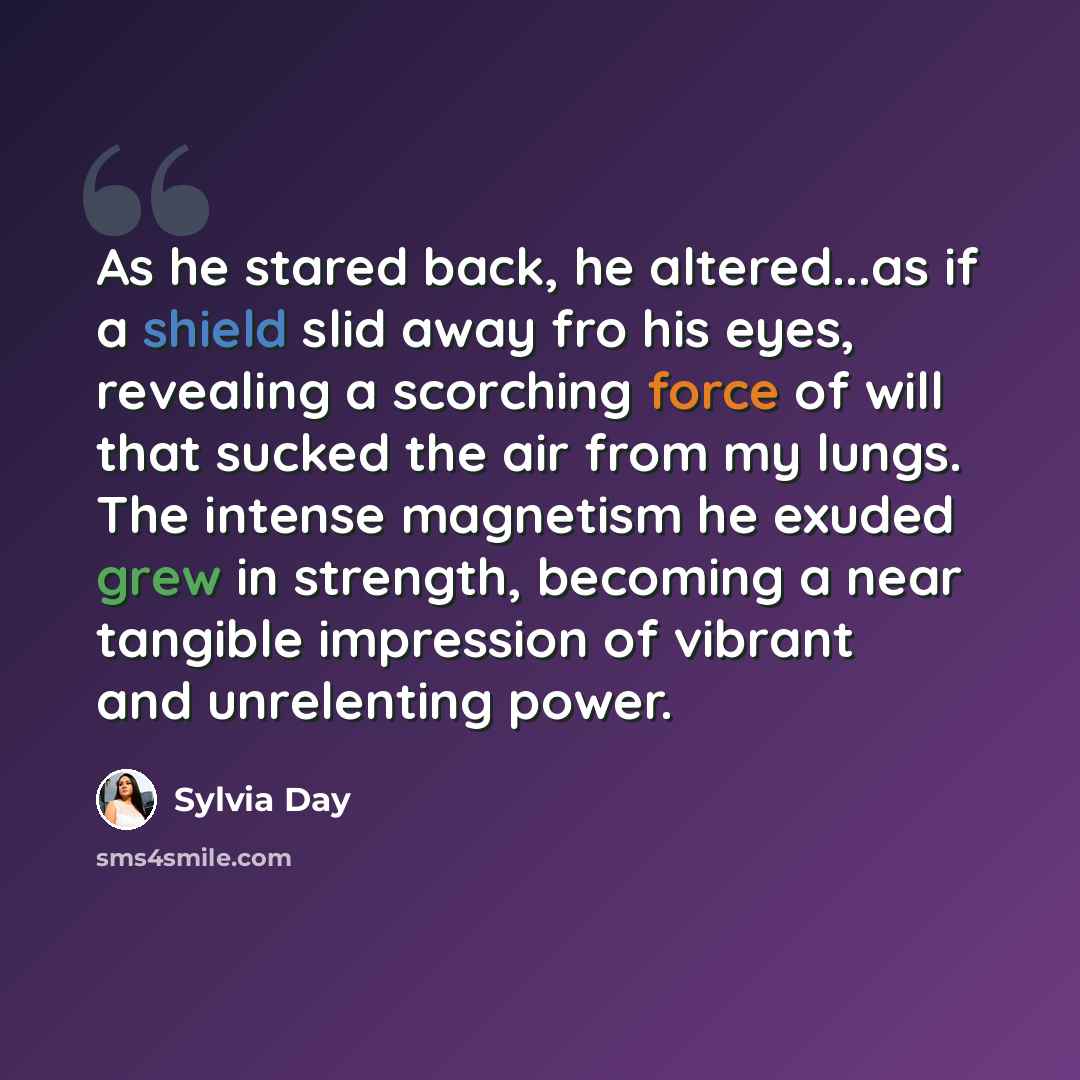 “As he stared back, he altered...as if a shield slid away fro his eyes, revealing a scorching force of will that sucked the air from my lungs. The intense magnetism he exuded grew in strength, becoming a near tangible impression of vibrant and unrelenting power.” quote by Sylvia Day