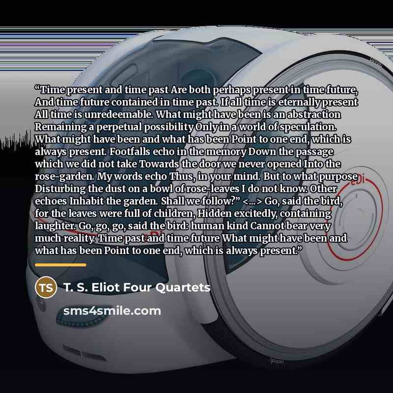 “Time present and time past Are both perhaps present in time future, And time future contained in time past. If all time is eternally present All time is unredeemable. What might have been is an abstraction Remaining a perpetual possibility Only in a world of speculation. What might have been and…” quote by T. S. Eliot Four Quartets