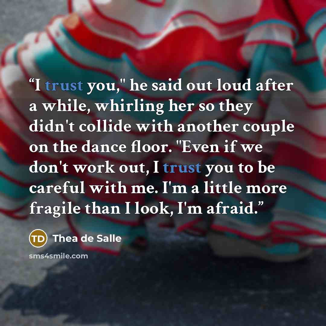 “I trust you," he said out loud after a while, whirling her so they didn't collide with another couple on the dance floor. "Even if we don't work out, I trust you to be careful with me. I'm a little more fragile than I look, I'm afraid.” quote by Thea de Salle