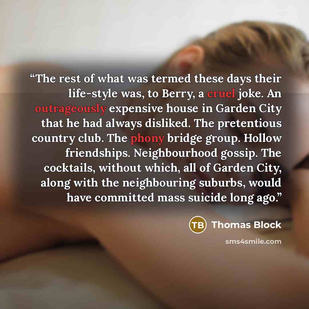 “The rest of what was termed these days their life-style was, to Berry, a cruel joke. An outrageously expensive house in Garden City that he had always disliked. The pretentious country club. The phony bridge group. Hollow friendships. Neighbourhood gossip. The cocktails, without which, all of…” quote by Thomas Block