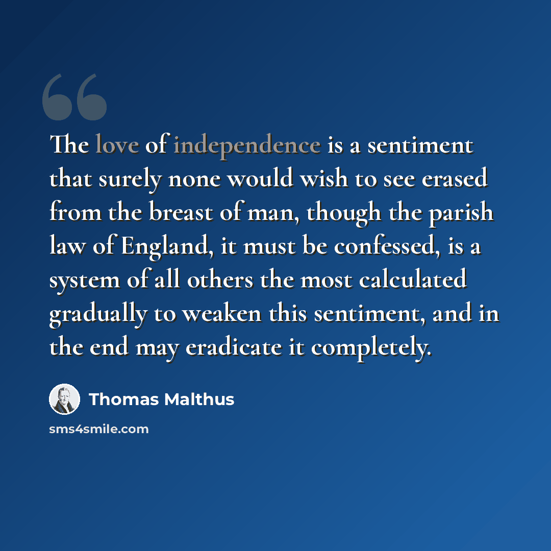 “The love of independence is a sentiment that surely none would wish to see erased from the breast of man, though the parish law of England, it must be confessed, is a system of all others the most calculated gradually to weaken this sentiment, and in the end may eradicate it completely.” quote by Thomas Malthus