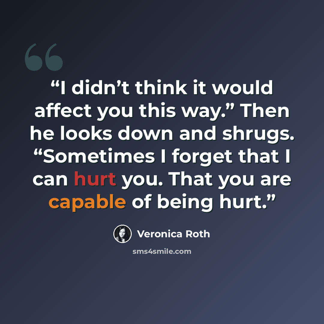 “I didn’t think it would affect you this way.” Then he looks down and shrugs. “Sometimes I forget that I can hurt you. That you are capable of being hurt.” quote by Veronica Roth