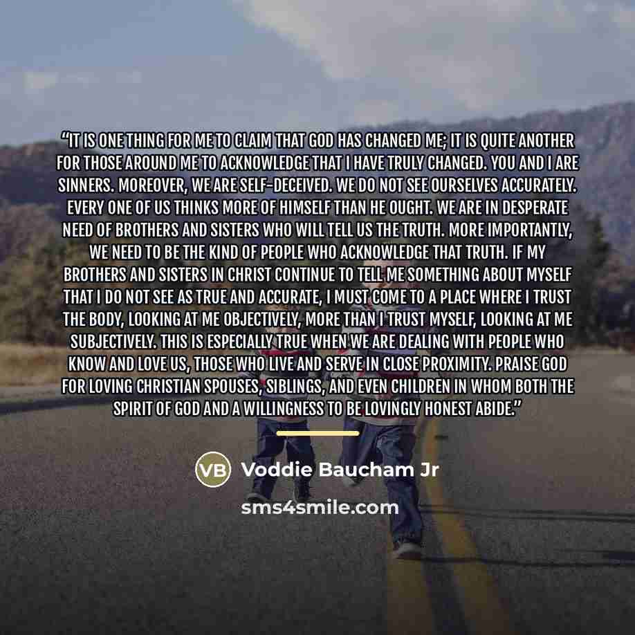 “It is one thing for me to claim that God has changed me; it is quite another for those around me to acknowledge that I have truly changed. You and I are sinners. Moreover, we are self-deceived. We do not see ourselves accurately. Every one of us thinks more of himself than he ought. We are in…” quote by Voddie Baucham Jr