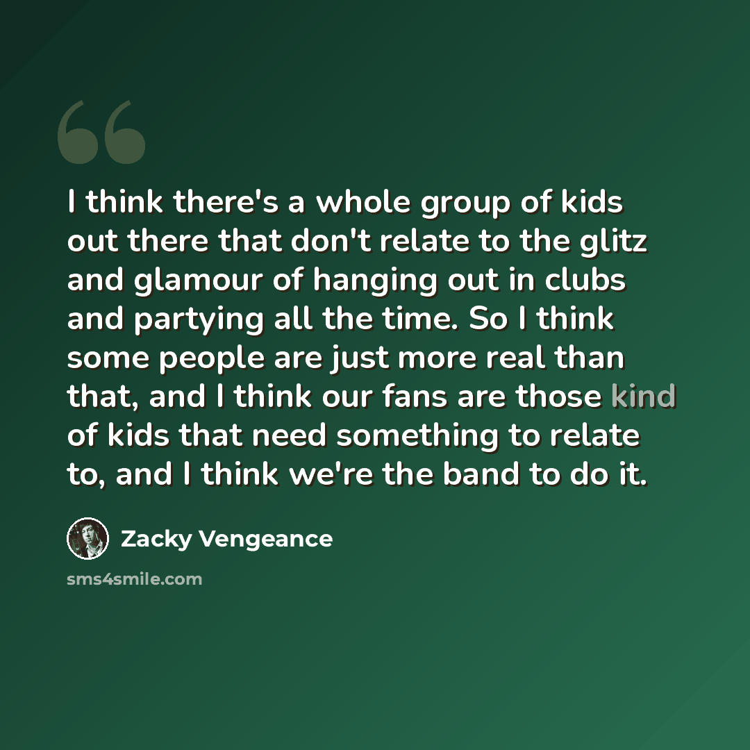 “I think there's a whole group of kids out there that don't relate to the glitz and glamour of hanging out in clubs and partying all the time. So I think some people are just more real than that, and I think our fans are those kind of kids that need something to relate to, and I think we're the…” quote by Zacky Vengeance