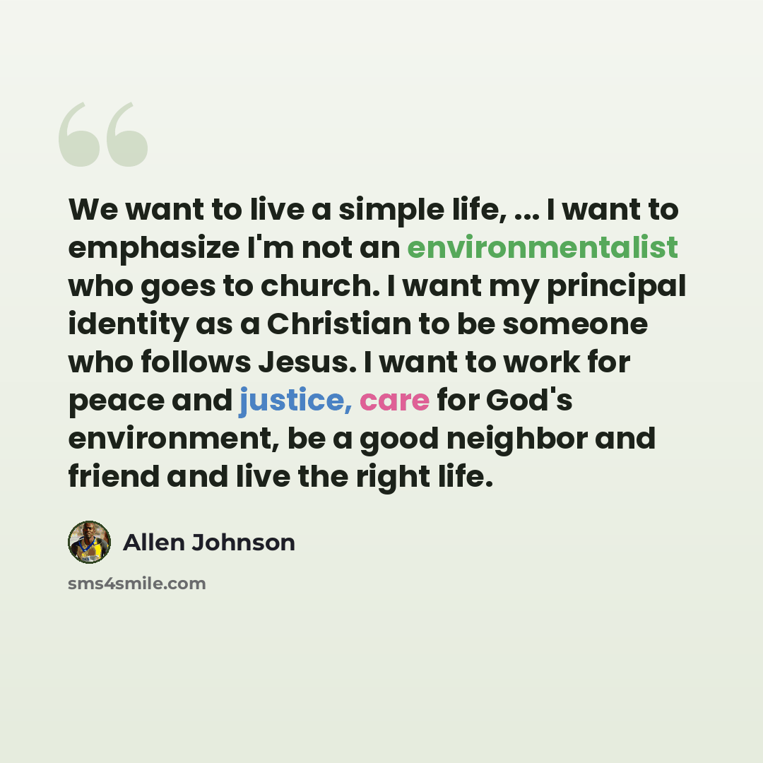 “We want to live a simple life, ... I want to emphasize I'm not an environmentalist who goes to church. I want my principal identity as a Christian to be someone who follows Jesus. I want to work for peace and justice, care for God's environment, be a good neighbor and friend and live the right life.” quote by Allen Johnson