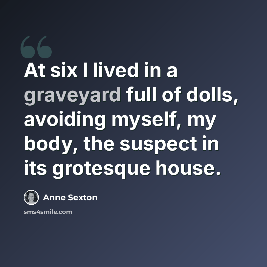“At six I lived in a graveyard full of dolls, avoiding myself, my body, the suspect in its grotesque house.” quote by Anne Sexton