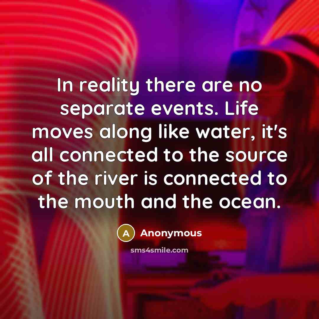 “In reality there are no separate events. Life moves along like water, it's all connected to the source of the river is connected to the mouth and the ocean.” quote by Anonymous