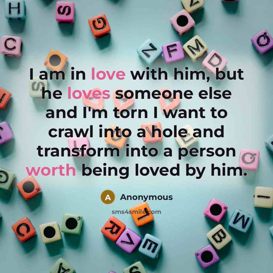 “I am in love with him, but he loves someone else and I'm torn I want to crawl into a hole and transform into a person worth being loved by him.” quote by Anonymous