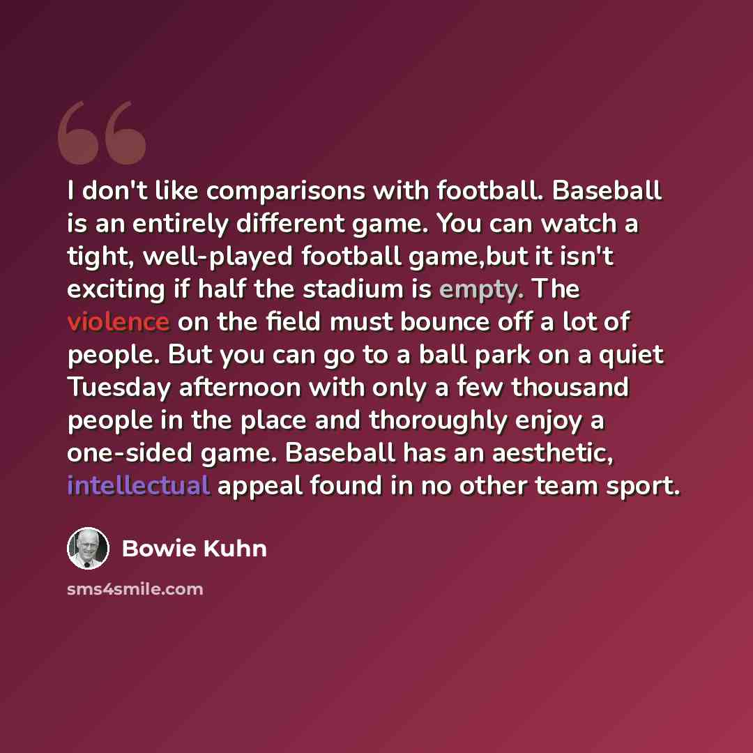 “I don't like comparisons with football. Baseball is an entirely different game. You can watch a tight, well-played football game,but it isn't exciting if half the stadium is empty. The violence on the field must bounce off a lot of people. But you can go to a ball park on a quiet Tuesday afternoon…” quote by Bowie Kuhn