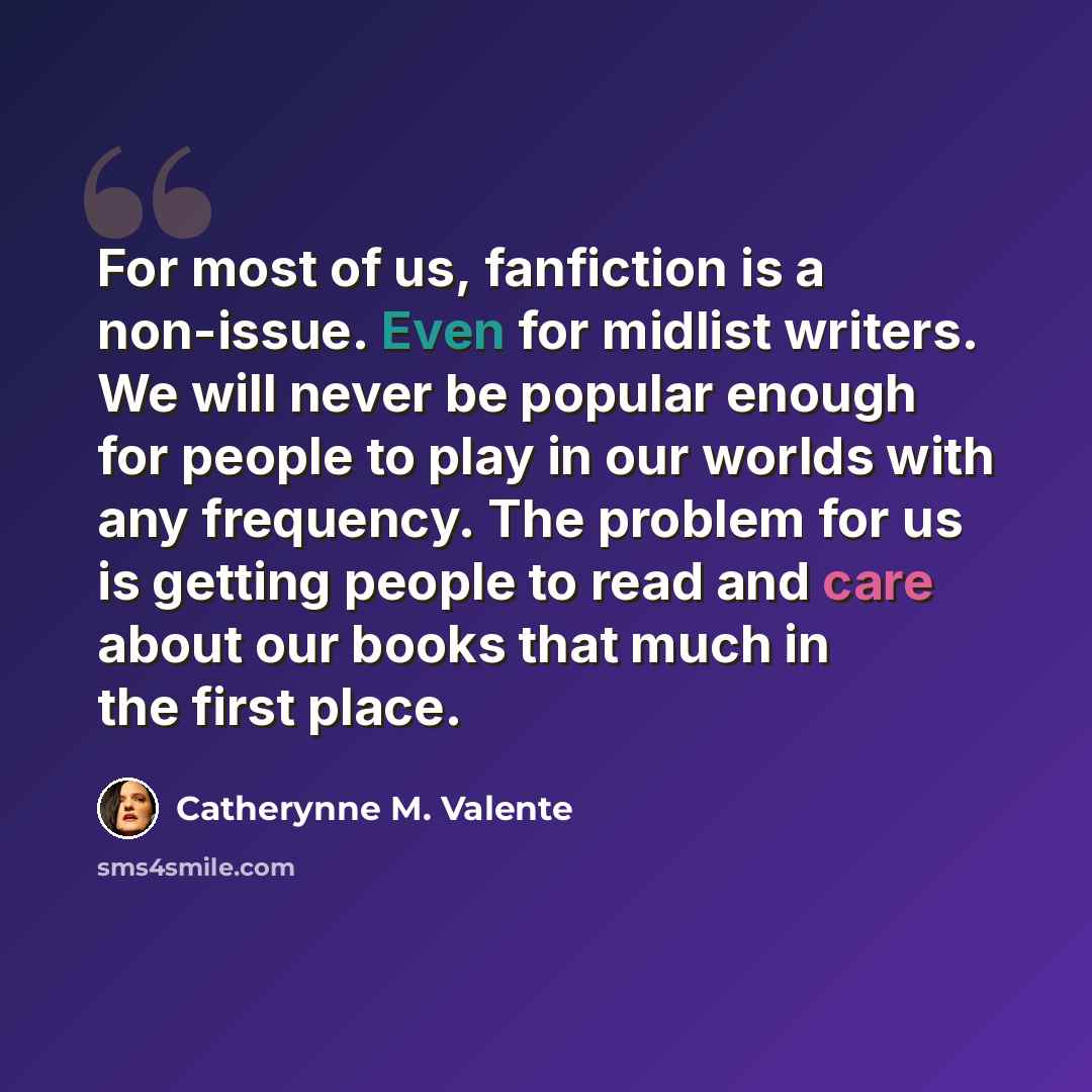 “For most of us, fanfiction is a non-issue. Even for midlist writers. We will never be popular enough for people to play in our worlds with any frequency. The problem for us is getting people to read and care about our books that much in the first place.” quote by Catherynne M. Valente
