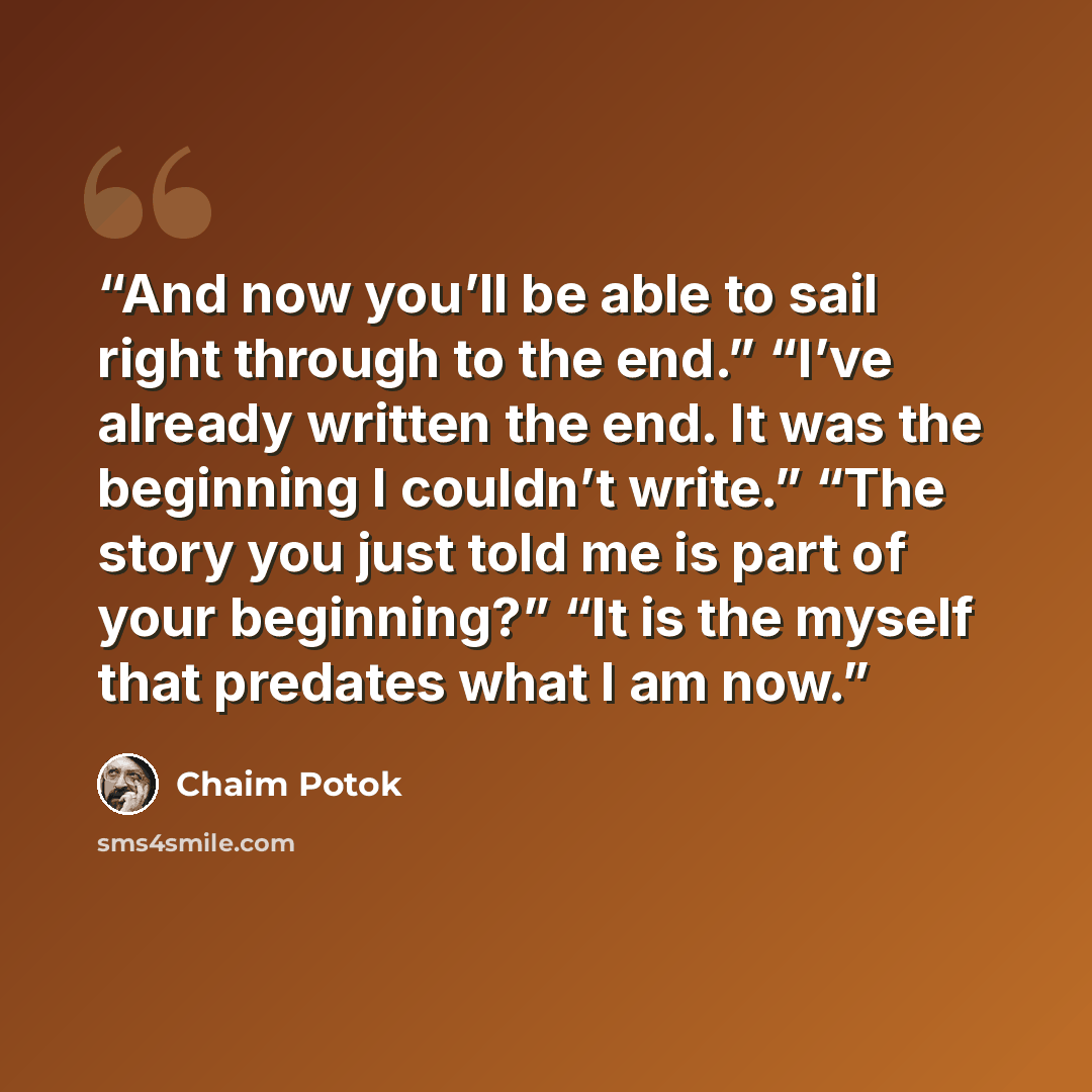 “And now you’ll be able to sail right through to the end.” “I’ve already written the end. It was the beginning I couldn’t write.” “The story you just told me is part of your beginning?” “It is the myself that predates what I am now.” quote by Chaim Potok