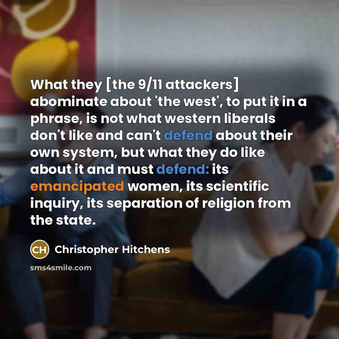 “What they [the 9/11 attackers] abominate about 'the west', to put it in a phrase, is not what western liberals don't like and can't defend about their own system, but what they do like about it and must defend: its emancipated women, its scientific inquiry, its separation of religion from the state.” quote by Christopher Hitchens