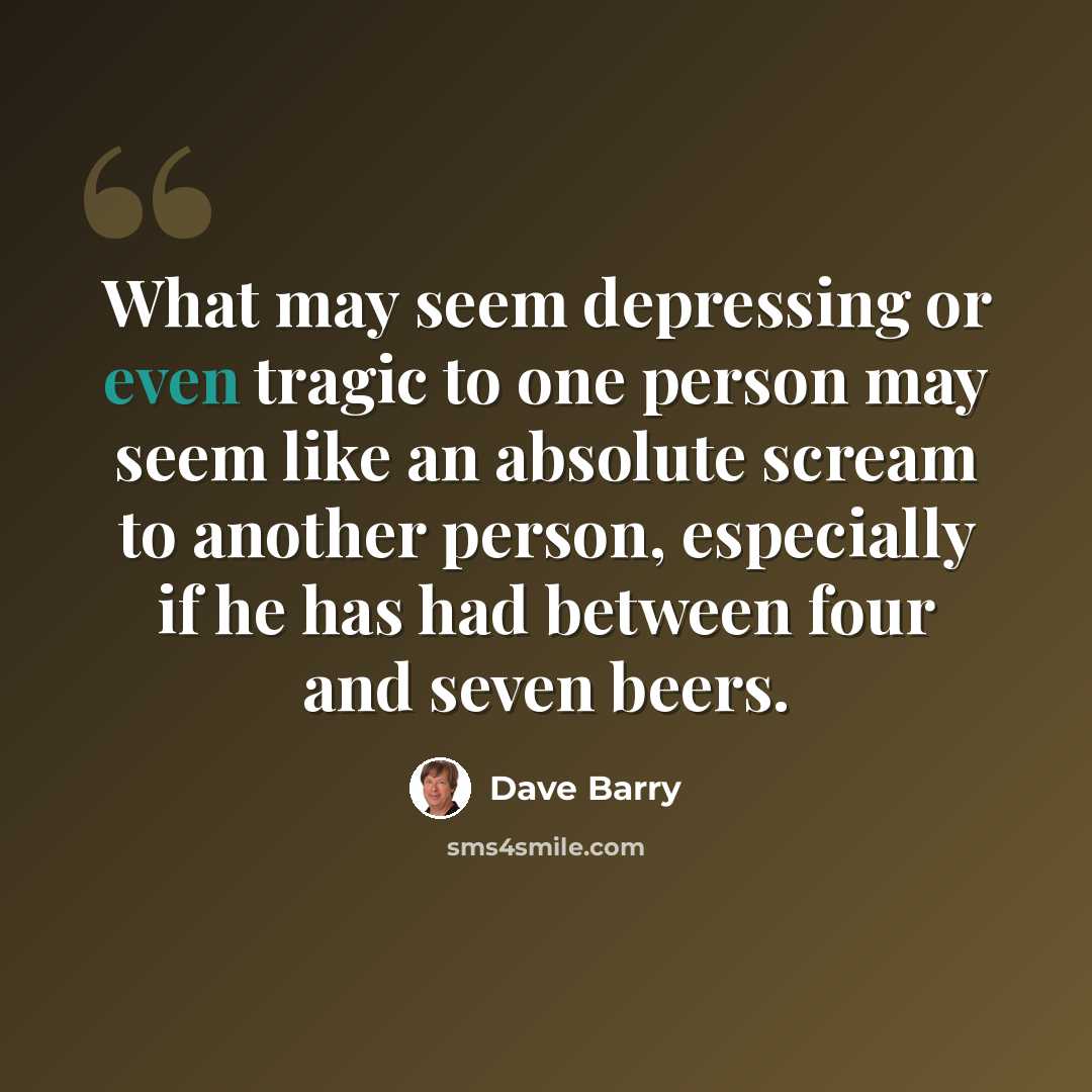 “What may seem depressing or even tragic to one person may seem like an absolute scream to another person, especially if he has had between four and seven beers.” quote by Dave Barry