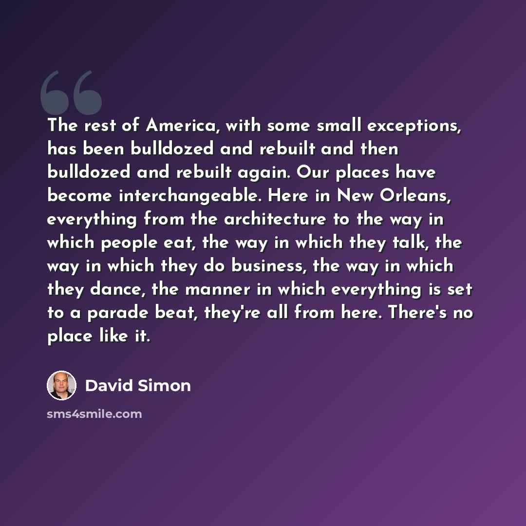 “The rest of America, with some small exceptions, has been bulldozed and rebuilt and then bulldozed and rebuilt again. Our places have become interchangeable. Here in New Orleans, everything from the architecture to the way in which people eat, the way in which they talk, the way in which they do…” quote by David Simon