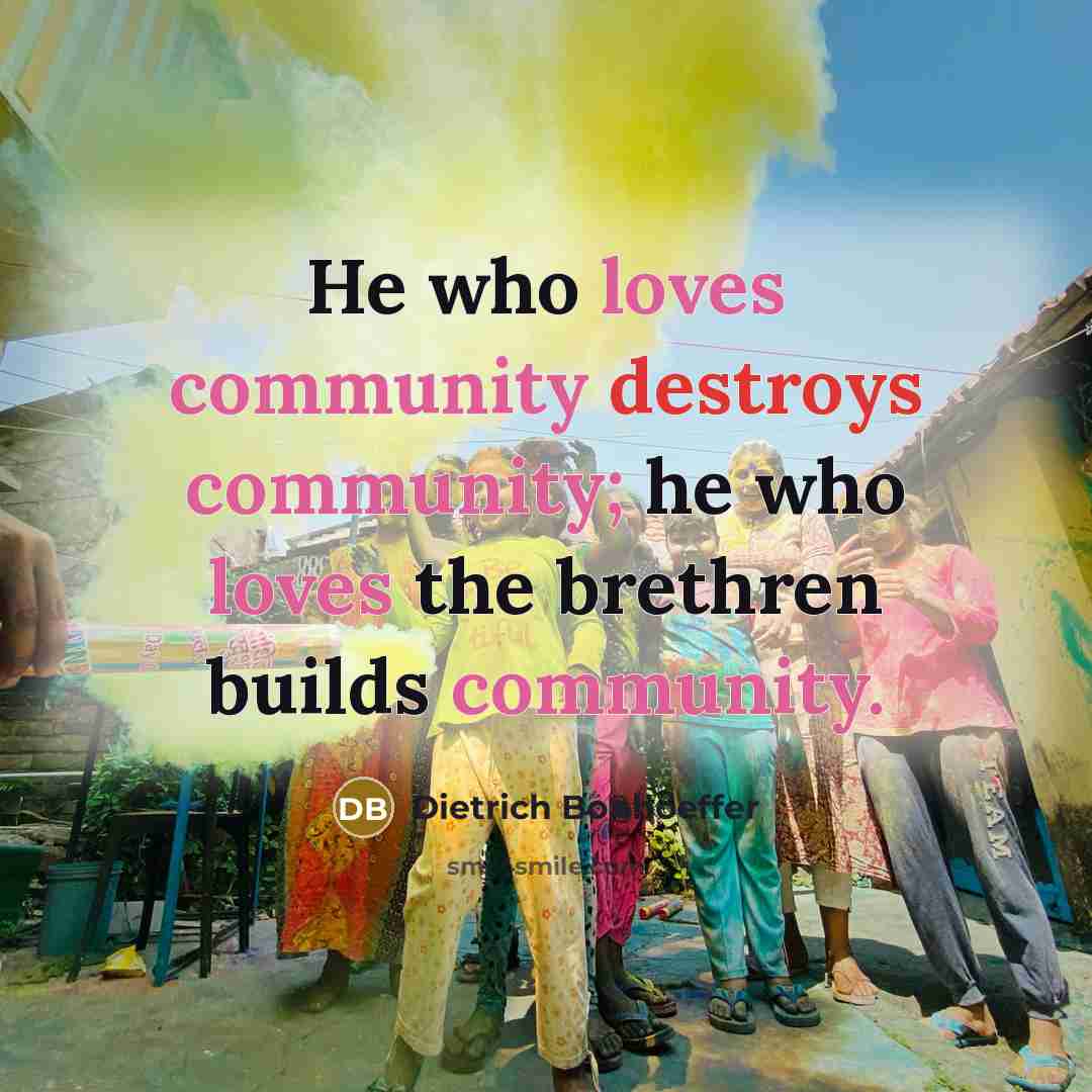 “He who loves community destroys community; he who loves the brethren builds community.” quote by Dietrich Bonhoeffer