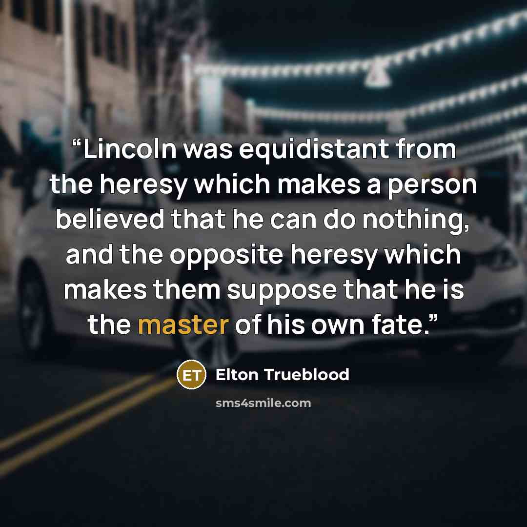 “Lincoln was equidistant from the heresy which makes a person believed that he can do nothing, and the opposite heresy which makes them suppose that he is the master of his own fate.” quote by Elton Trueblood
