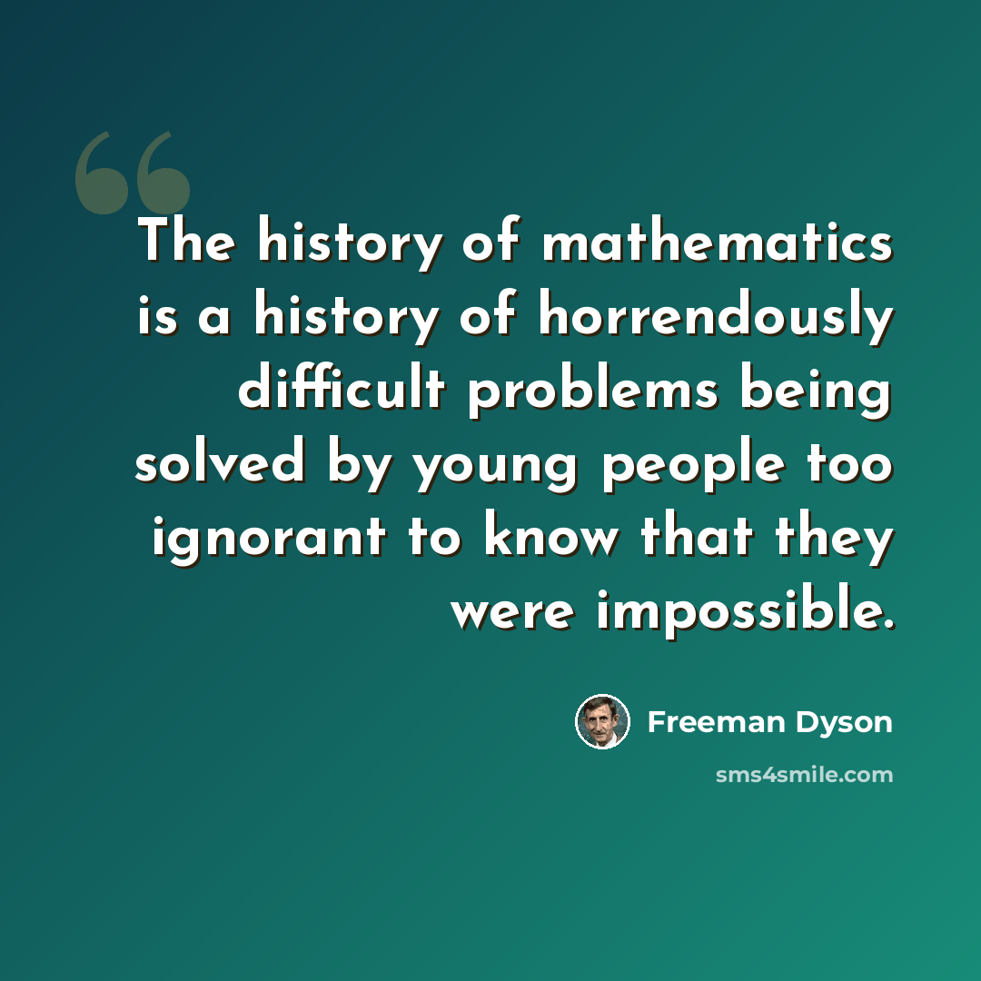 “The history of mathematics is a history of horrendously difficult problems being solved by young people too ignorant to know that they were impossible.” quote by Freeman Dyson