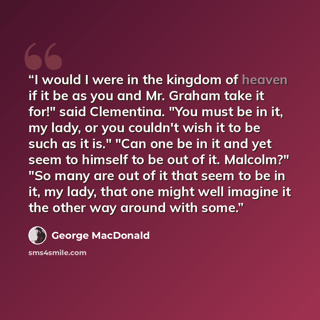 “I would I were in the kingdom of heaven if it be as you and Mr. Graham take it for!" said Clementina. "You must be in it, my lady, or you couldn't wish it to be such as it is." "Can one be in it and yet seem to himself to be out of it. Malcolm?" "So many are out of it that seem to be in it, my…” quote by George MacDonald