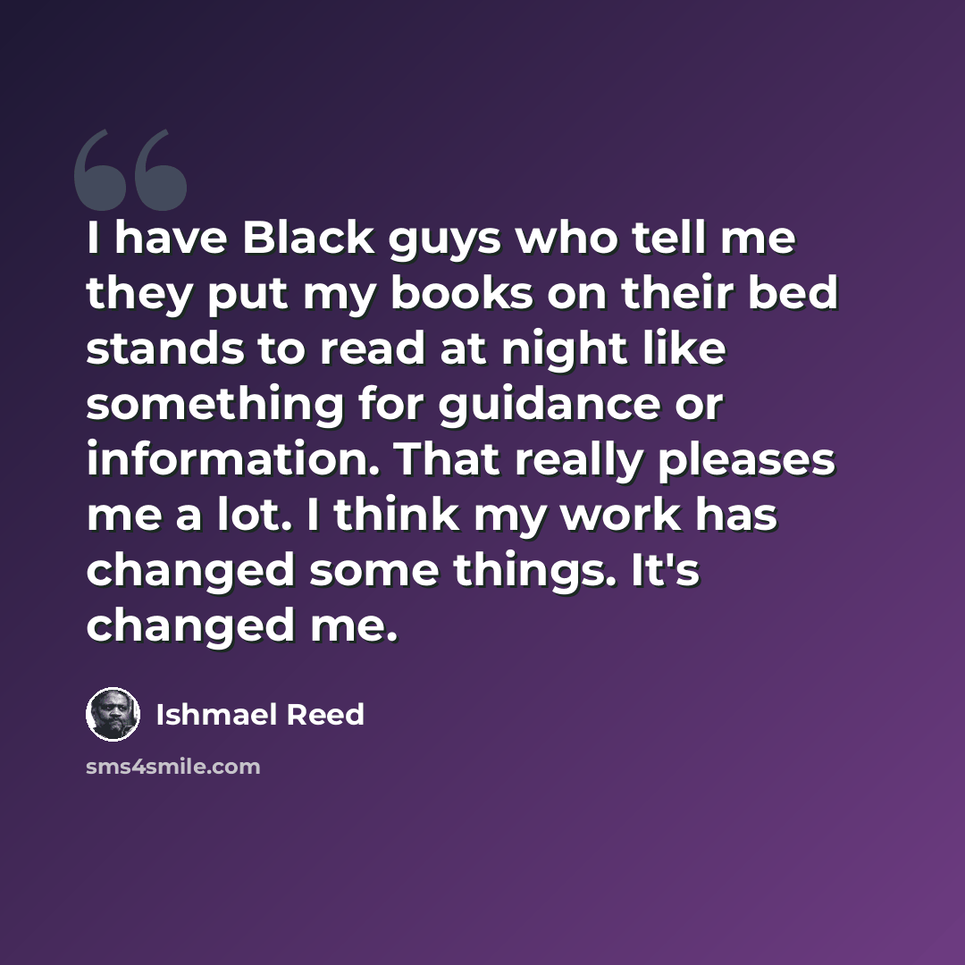 “I have Black guys who tell me they put my books on their bed stands to read at night like something for guidance or information. That really pleases me a lot. I think my work has changed some things. It's changed me.” quote by Ishmael Reed