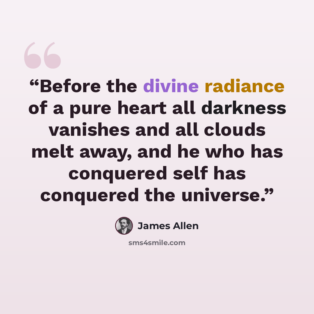 “Before the divine radiance of a pure heart all darkness vanishes and all clouds melt away, and he who has conquered self has conquered the universe.” quote by James Allen