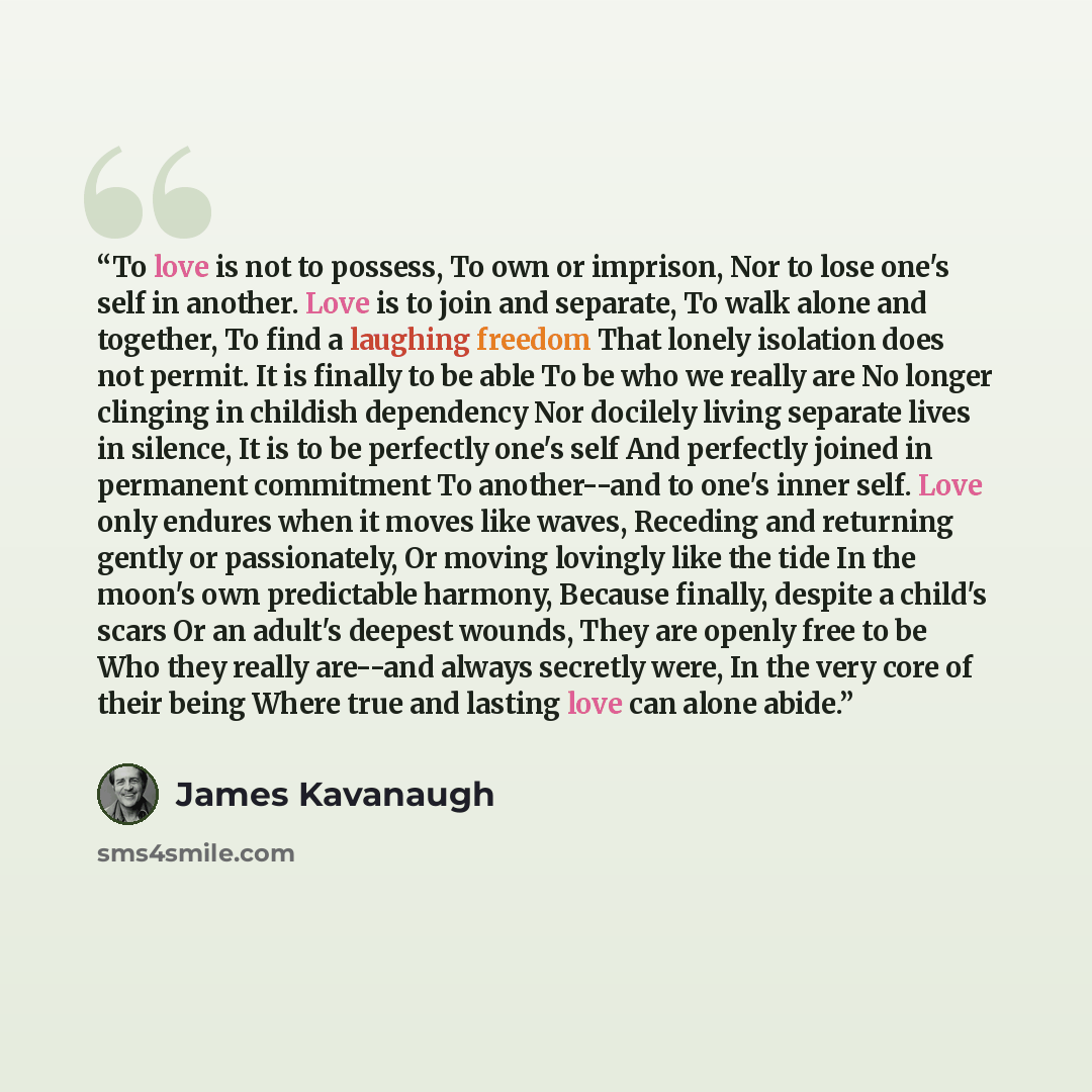 “To love is not to possess, To own or imprison, Nor to lose one's self in another. Love is to join and separate, To walk alone and together, To find a laughing freedom That lonely isolation does not permit. It is finally to be able To be who we really are No longer clinging in childish dependency…” quote by James Kavanaugh