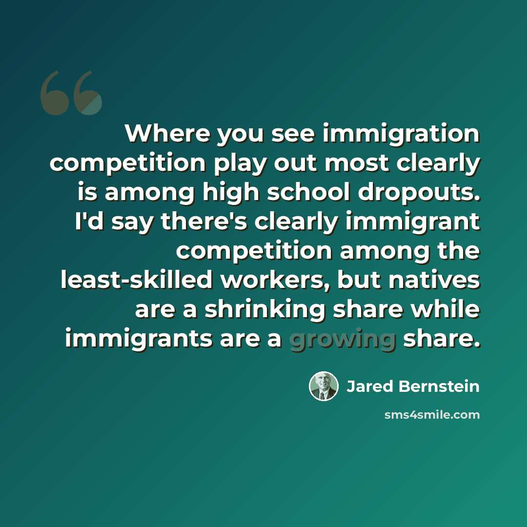 “Where you see immigration competition play out most clearly is among high school dropouts. I'd say there's clearly immigrant competition among the least-skilled workers, but natives are a shrinking share while immigrants are a growing share.” quote by Jared Bernstein