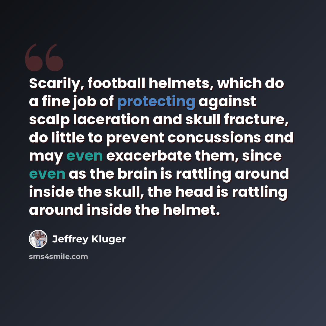 “Scarily, football helmets, which do a fine job of protecting against scalp laceration and skull fracture, do little to prevent concussions and may even exacerbate them, since even as the brain is rattling around inside the skull, the head is rattling around inside the helmet.” quote by Jeffrey Kluger