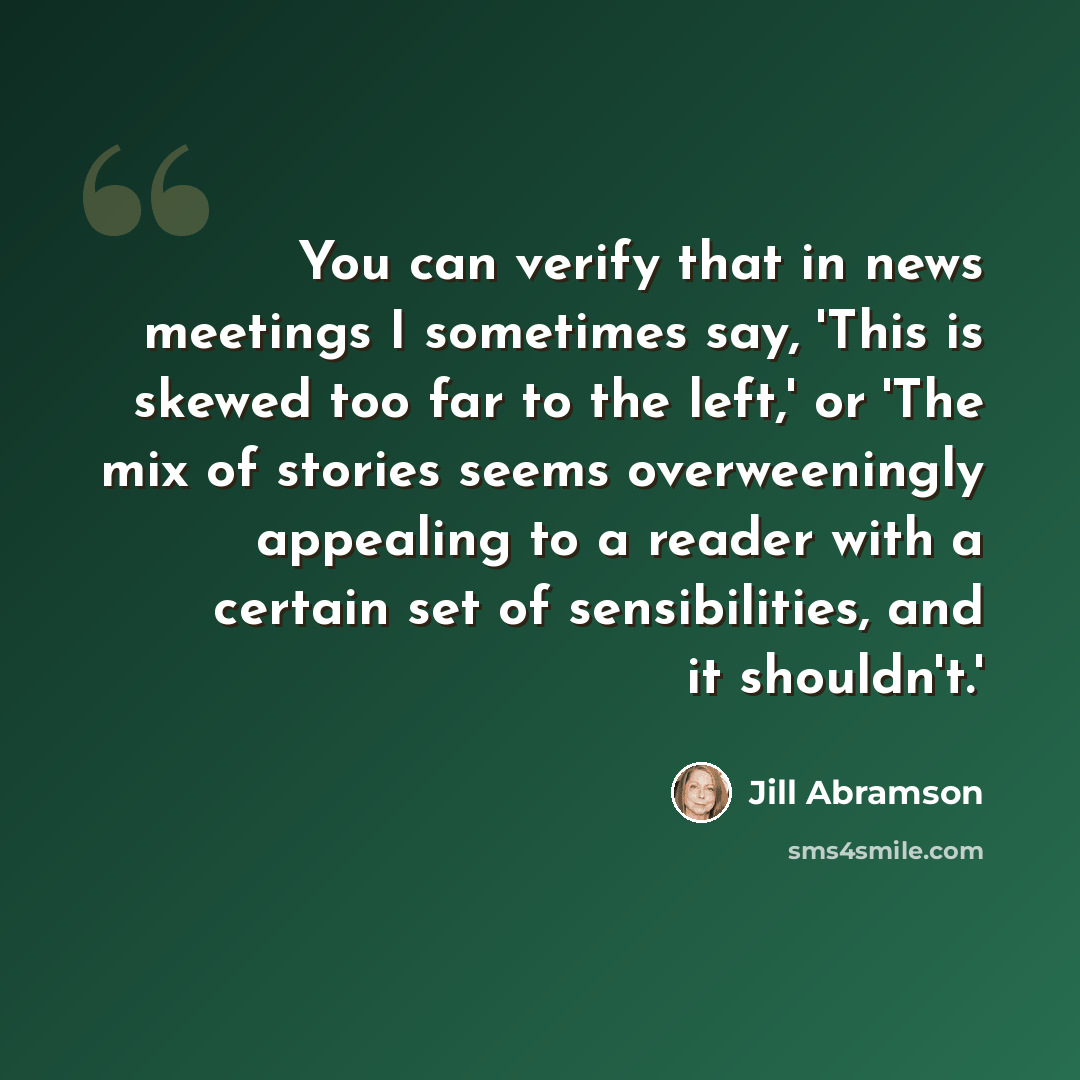 “You can verify that in news meetings I sometimes say, 'This is skewed too far to the left,' or 'The mix of stories seems overweeningly appealing to a reader with a certain set of sensibilities, and it shouldn't.'” quote by Jill Abramson