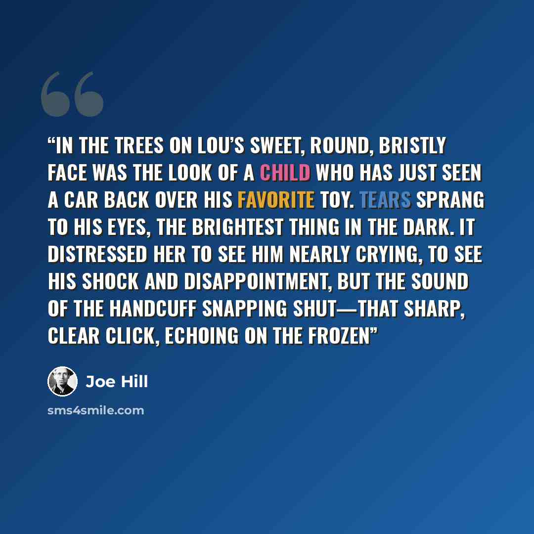 “In the Trees ON LOU’S SWEET, ROUND, BRISTLY FACE WAS THE LOOK OF A CHILD who has just seen a car back over his favorite toy. Tears sprang to his eyes, the brightest thing in the dark. It distressed her to see him nearly crying, to see his shock and disappointment, but the sound of the handcuff…” quote by Joe Hill