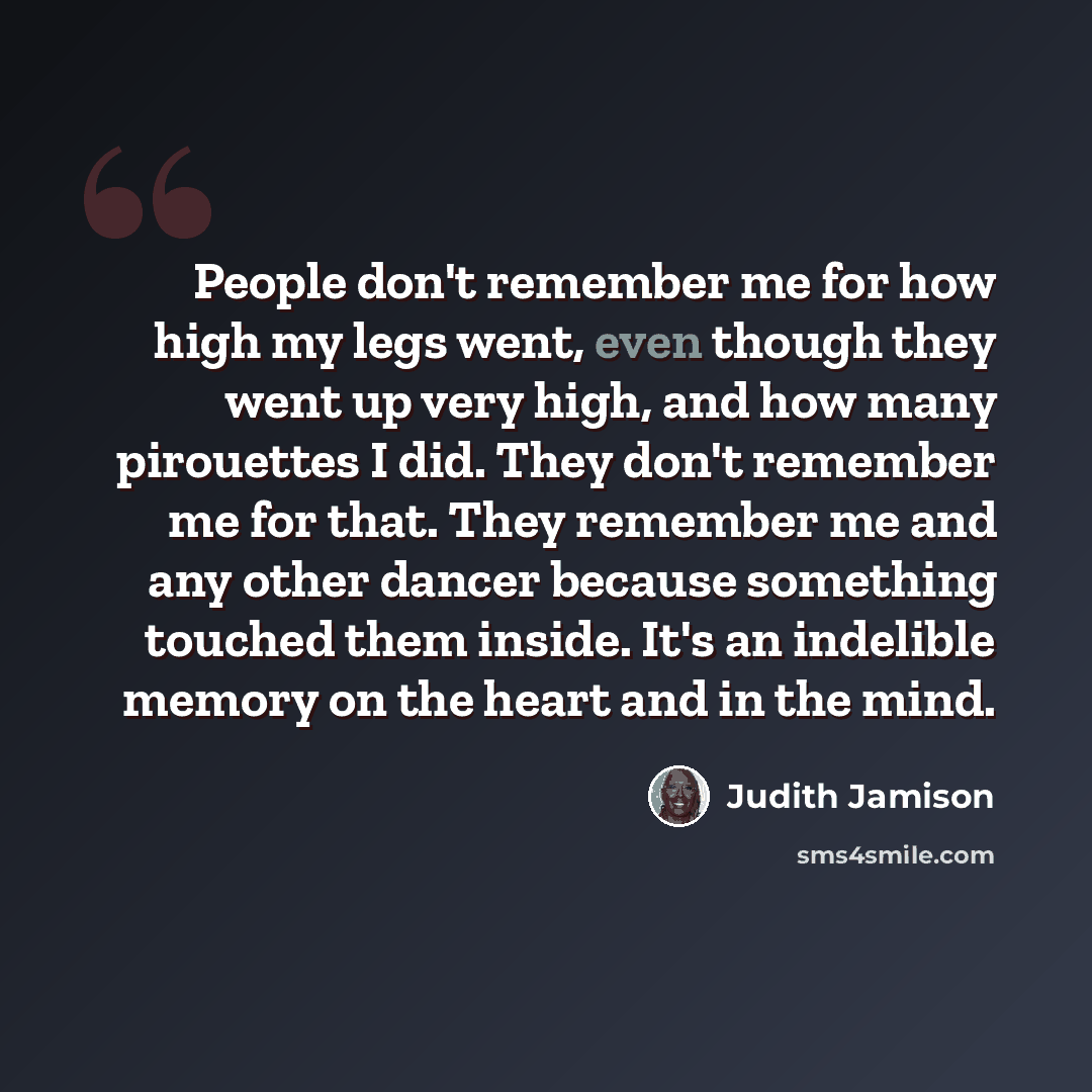 “People don't remember me for how high my legs went, even though they went up very high, and how many pirouettes I did. They don't remember me for that. They remember me and any other dancer because something touched them inside. It's an indelible memory on the heart and in the mind.” quote by Judith Jamison
