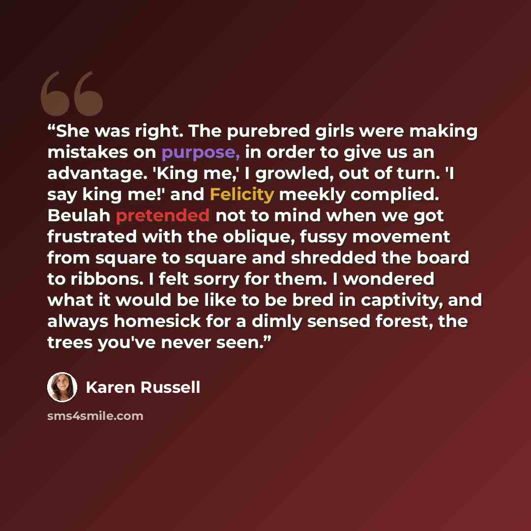 “She was right. The purebred girls were making mistakes on purpose, in order to give us an advantage. 'King me,' I growled, out of turn. 'I say king me!' and Felicity meekly complied. Beulah pretended not to mind when we got frustrated with the oblique, fussy movement from square to square and…” quote by Karen Russell