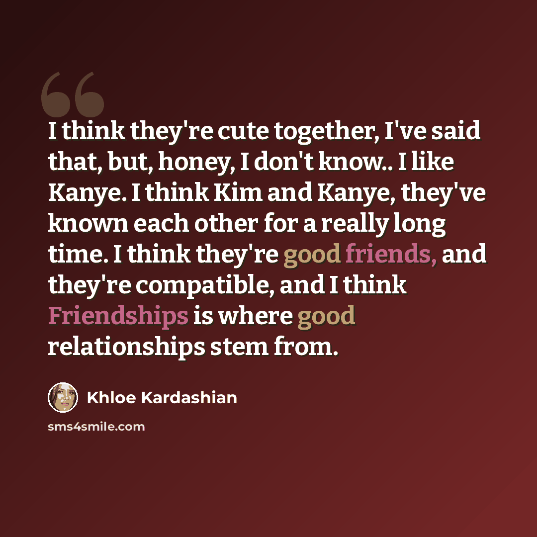 “I think they're cute together, I've said that, but, honey, I don't know.. I like Kanye. I think Kim and Kanye, they've known each other for a really long time. I think they're good friends, and they're compatible, and I think Friendships is where good relationships stem from.” quote by Khloe Kardashian