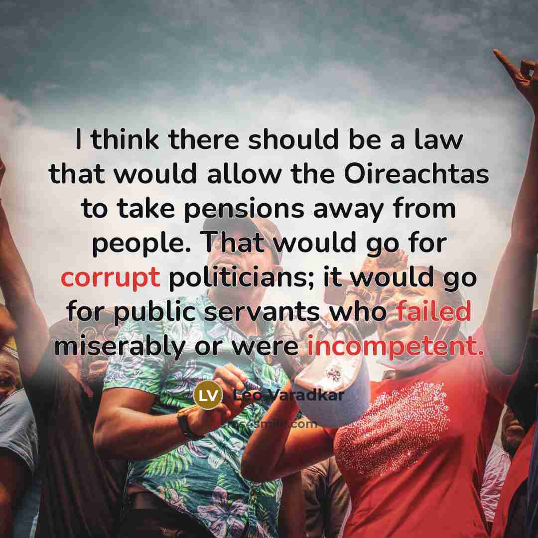“I think there should be a law that would allow the Oireachtas to take pensions away from people. That would go for corrupt politicians; it would go for public servants who failed miserably or were incompetent.” quote by Leo Varadkar