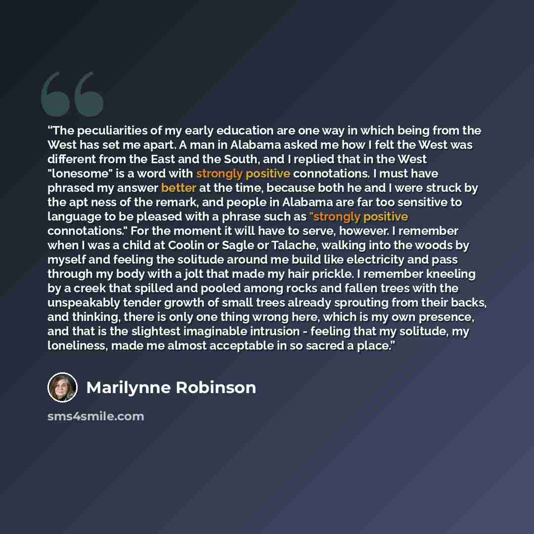 “The peculiarities of my early education are one way in which being from the West has set me apart. A man in Alabama asked me how I felt the West was different from the East and the South, and I replied that in the West "lonesome" is a word with strongly positive connotations. I must have phrased…” quote by Marilynne Robinson