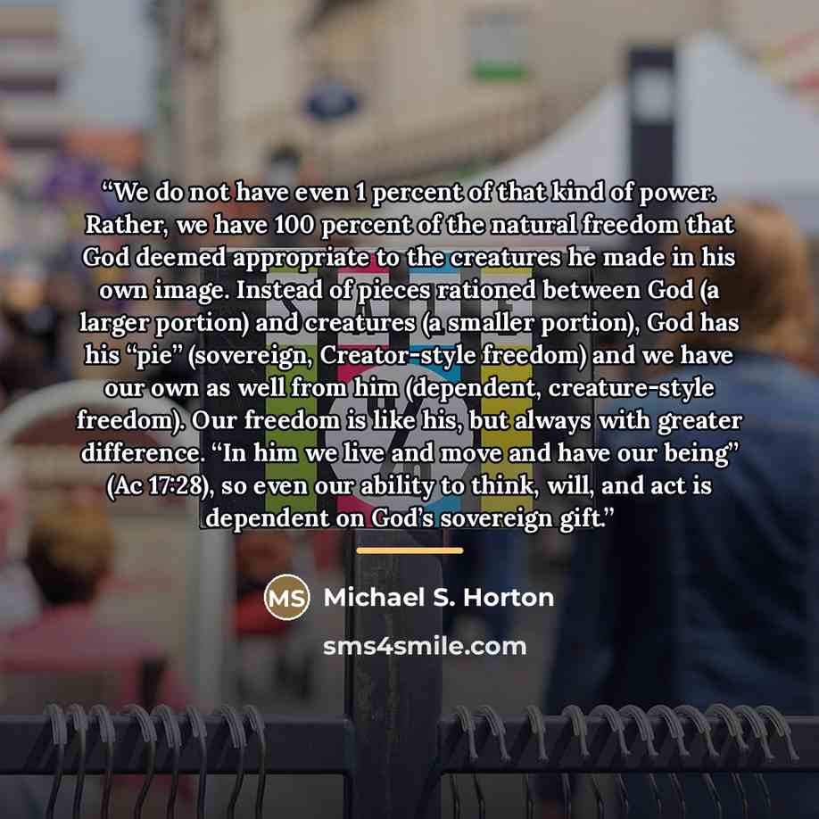 “We do not have even 1 percent of that kind of power. Rather, we have 100 percent of the natural freedom that God deemed appropriate to the creatures he made in his own image. Instead of pieces rationed between God (a larger portion) and creatures (a smaller portion), God has his “pie” (sovereign…” quote by Michael S. Horton