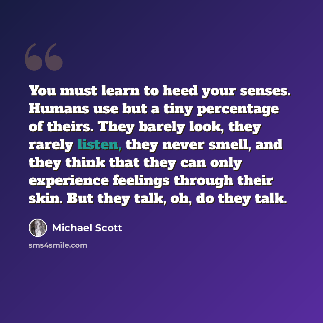 “You must learn to heed your senses. Humans use but a tiny percentage of theirs. They barely look, they rarely listen, they never smell, and they think that they can only experience feelings through their skin. But they talk, oh, do they talk.” quote by Michael Scott