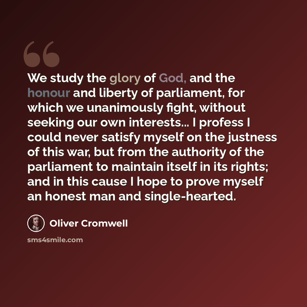 “We study the glory of God, and the honour and liberty of parliament, for which we unanimously fight, without seeking our own interests... I profess I could never satisfy myself on the justness of this war, but from the authority of the parliament to maintain itself in its rights; and in this cause…” quote by Oliver Cromwell