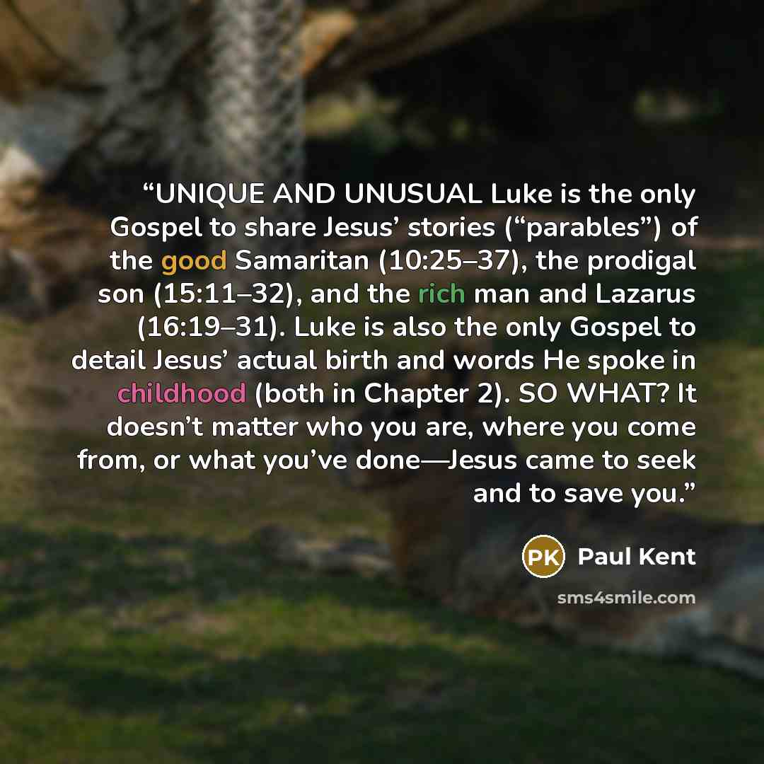 “UNIQUE AND UNUSUAL Luke is the only Gospel to share Jesus’ stories (“parables”) of the good Samaritan (10:25–37), the prodigal son (15:11–32), and the rich man and Lazarus (16:19–31). Luke is also the only Gospel to detail Jesus’ actual birth and words He spoke in childhood (both in Chapter 2). SO…” quote by Paul Kent
