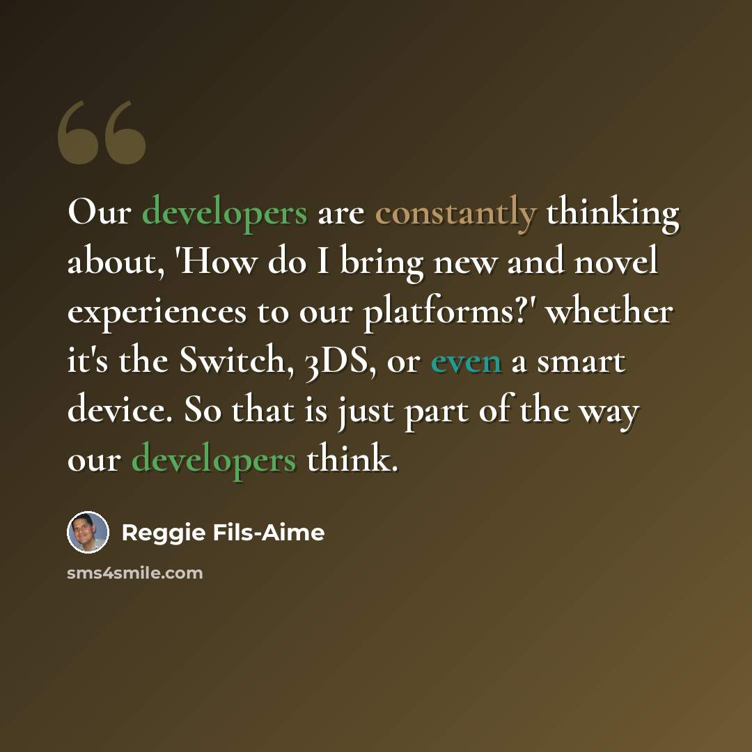 “Our developers are constantly thinking about, 'How do I bring new and novel experiences to our platforms?' whether it's the Switch, 3DS, or even a smart device. So that is just part of the way our developers think.” quote by Reggie Fils-Aime