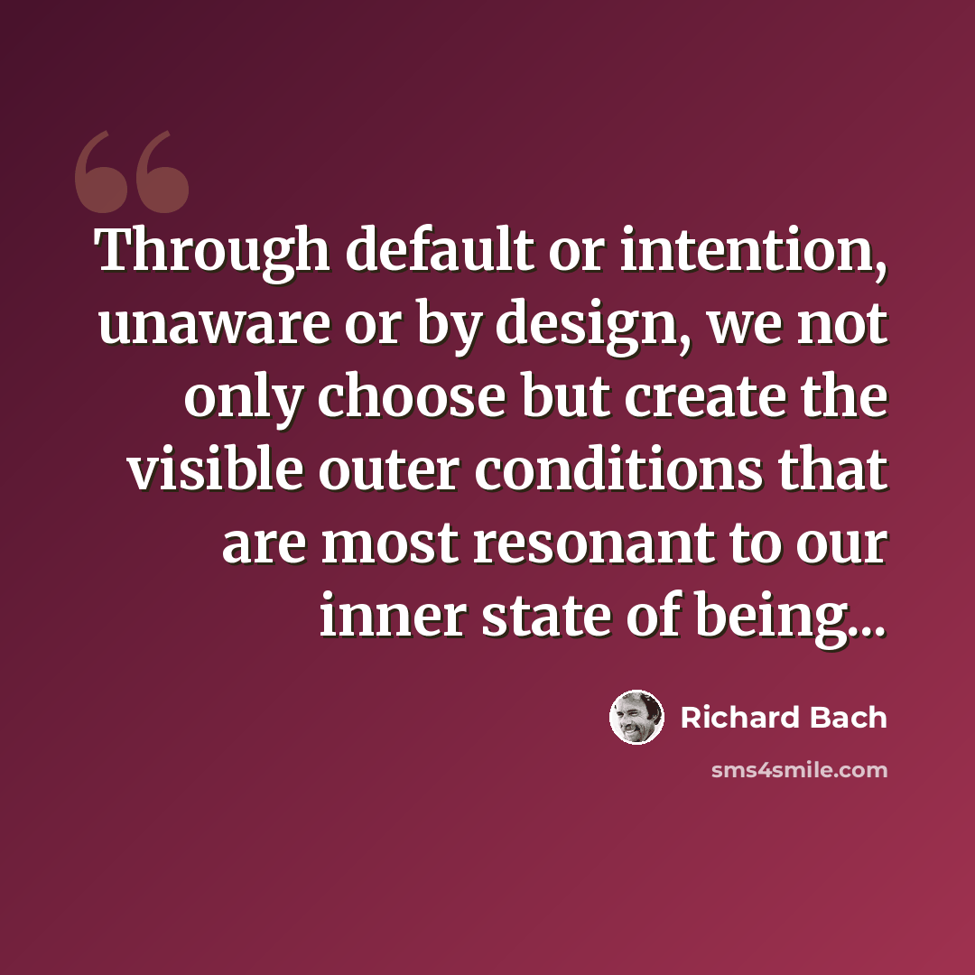 “Through default or intention, unaware or by design, we not only choose but create the visible outer conditions that are most resonant to our inner state of being...” quote by Richard Bach