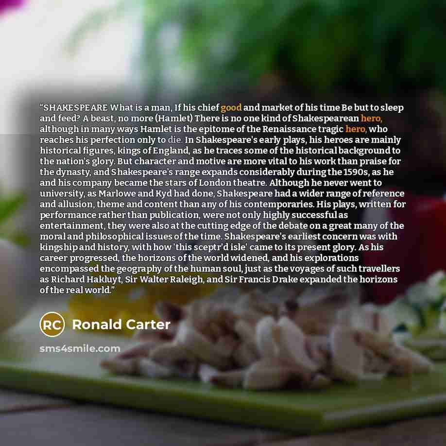 “SHAKESPEARE What is a man, If his chief good and market of his time Be but to sleep and feed? A beast, no more (Hamlet) There is no one kind of Shakespearean hero, although in many ways Hamlet is the epitome of the Renaissance tragic hero, who reaches his perfection only to die. In Shakespeare's…” quote by Ronald Carter