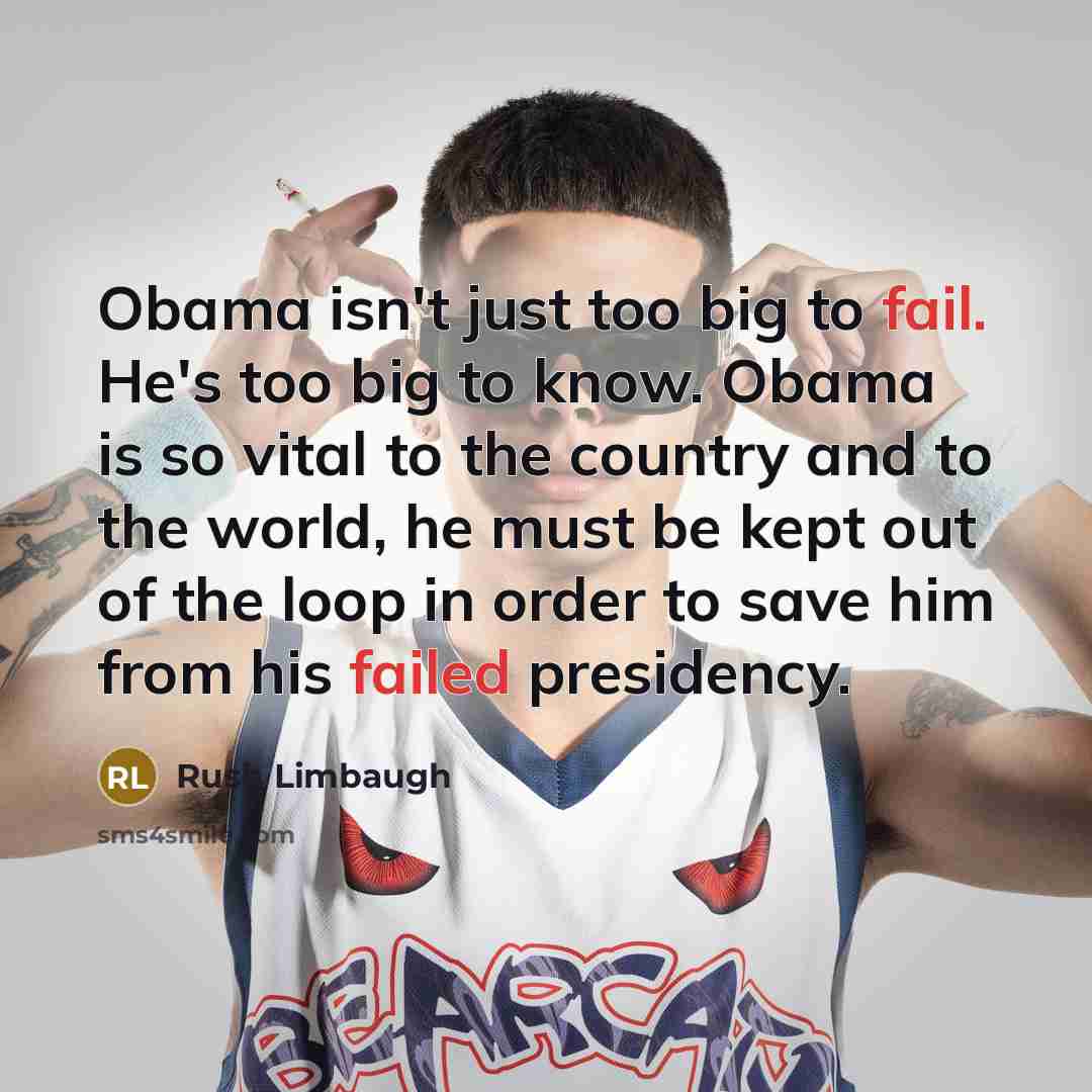 “Obama isn't just too big to fail. He's too big to know. Obama is so vital to the country and to the world, he must be kept out of the loop in order to save him from his failed presidency.” quote by Rush Limbaugh