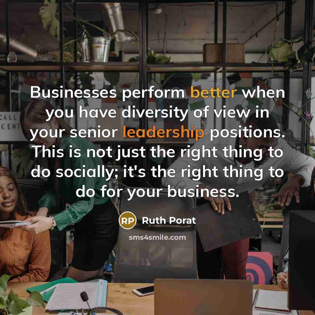 “Businesses perform better when you have diversity of view in your senior leadership positions. This is not just the right thing to do socially; it's the right thing to do for your business.” quote by Ruth Porat