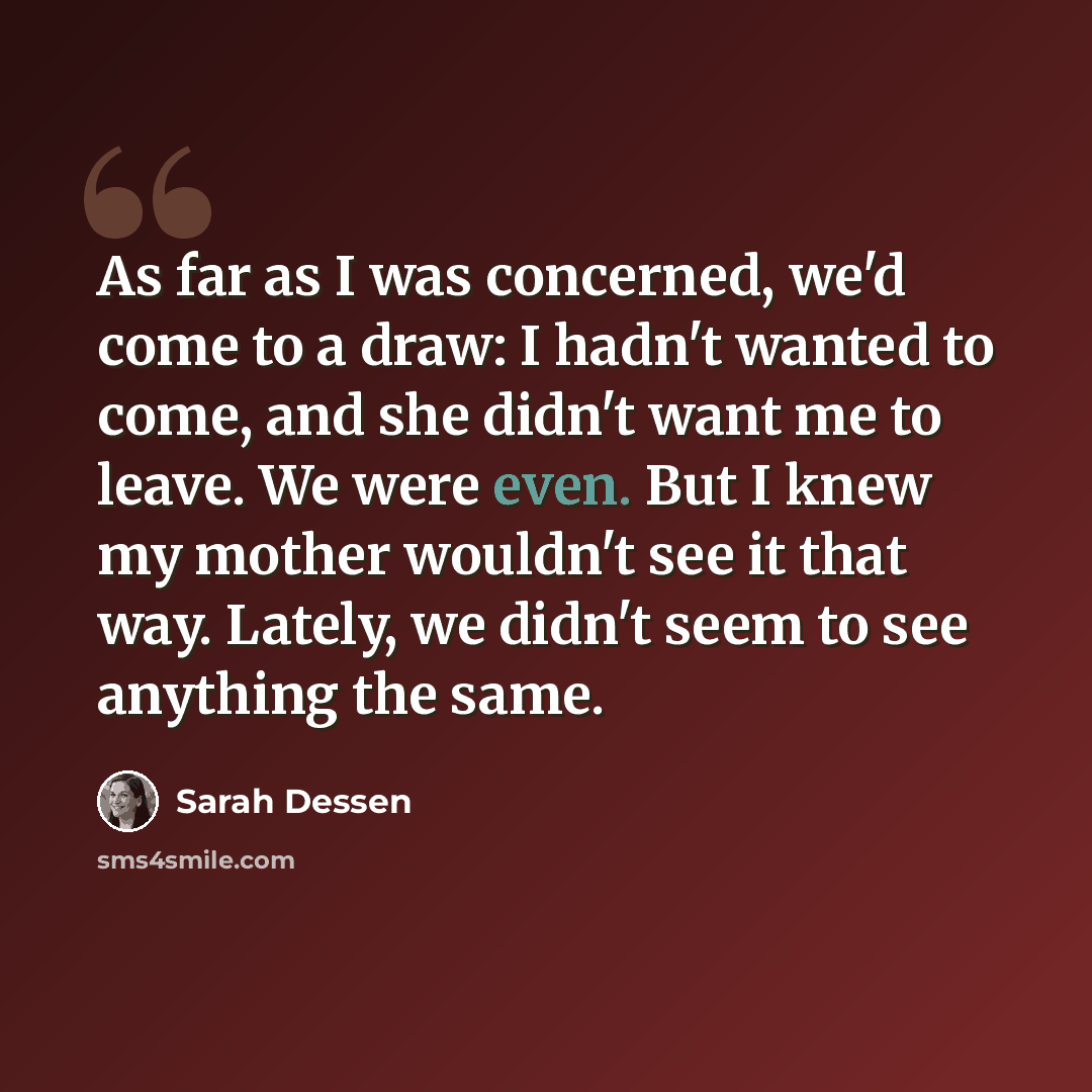 “As far as I was concerned, we'd come to a draw: I hadn't wanted to come, and she didn't want me to leave. We were even. But I knew my mother wouldn't see it that way. Lately, we didn't seem to see anything the same.” quote by Sarah Dessen