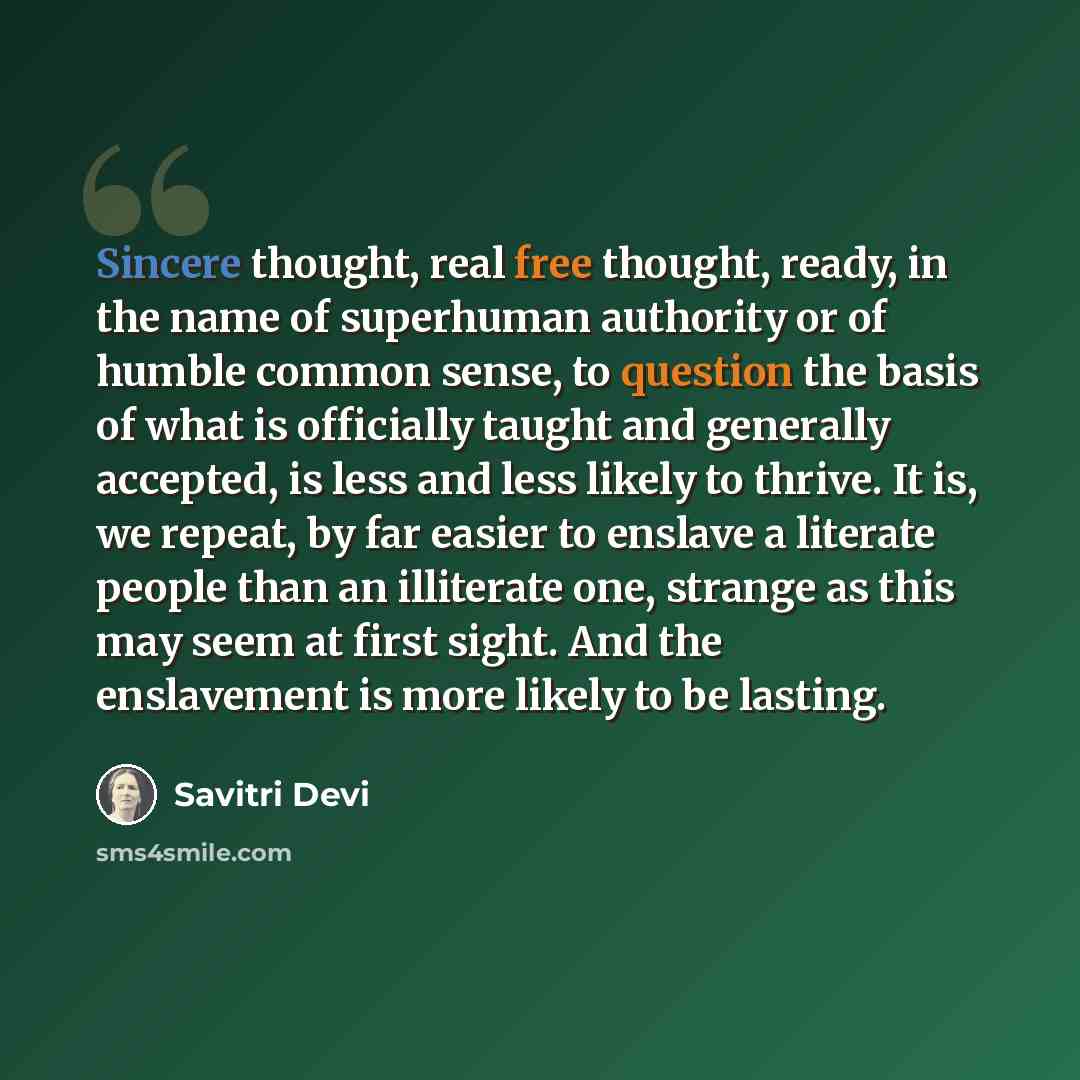 “Sincere thought, real free thought, ready, in the name of superhuman authority or of humble common sense, to question the basis of what is officially taught and generally accepted, is less and less likely to thrive. It is, we repeat, by far easier to enslave a literate people than an illiterate…” quote by Savitri Devi