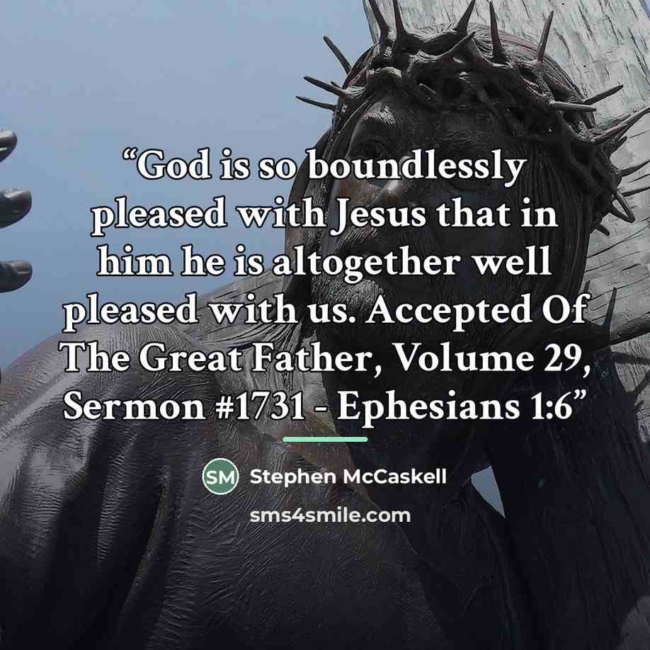 “God is so boundlessly pleased with Jesus that in him he is altogether well pleased with us. Accepted Of The Great Father, Volume 29, Sermon #1731 - Ephesians 1:6” quote by Stephen McCaskell
